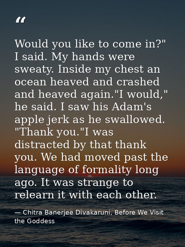Would you like to come in?" I said. My hands were sweaty. Inside my chest an ocean heaved and crashed and heaved again." — Chitra Banerjee Divakaruni, Before We Visit the Goddess