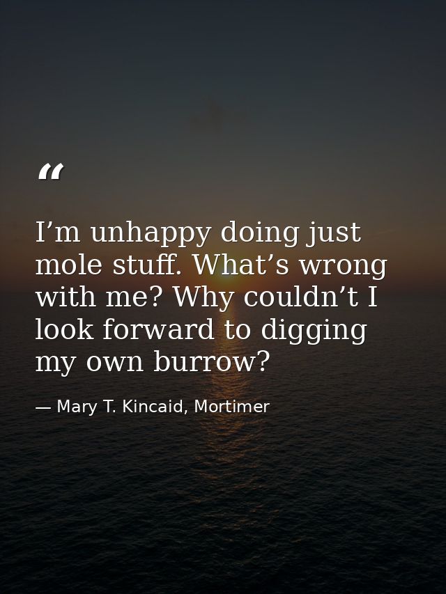 I’m unhappy doing just mole stuff. What’s wrong with me? Why couldn’t I look forward to digging my own burrow? — Mary T. Kincaid, Mortimer