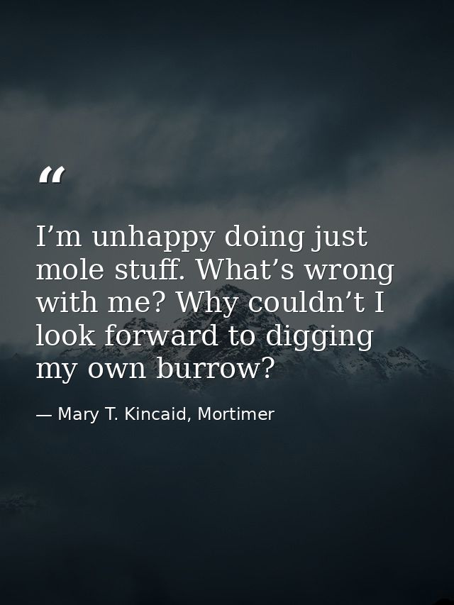 I’m unhappy doing just mole stuff. What’s wrong with me? Why couldn’t I look forward to digging my own burrow? — Mary T. Kincaid, Mortimer