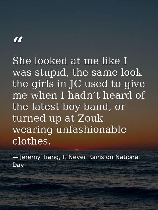 She looked at me like I was stupid, the same look the girls in JC used to give me when I hadn’t heard of the latest boy  — Jeremy Tiang, It Never Rains on National Day