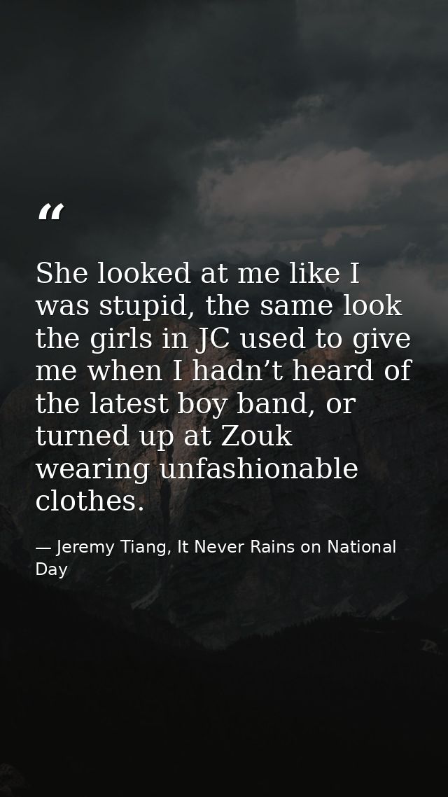 She looked at me like I was stupid, the same look the girls in JC used to give me when I hadn’t heard of the latest boy  — Jeremy Tiang, It Never Rains on National Day