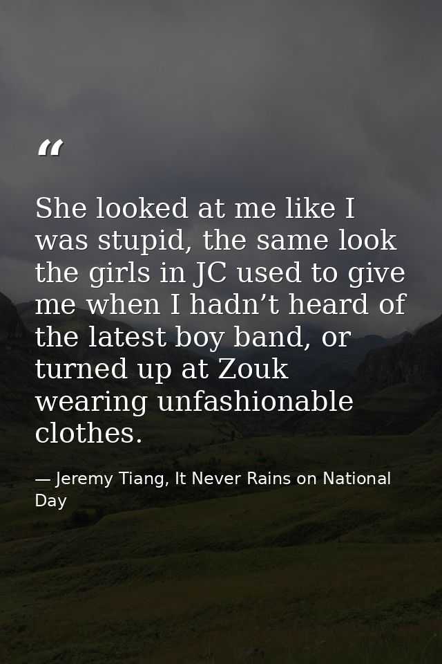 She looked at me like I was stupid, the same look the girls in JC used to give me when I hadn’t heard of the latest boy  — Jeremy Tiang, It Never Rains on National Day