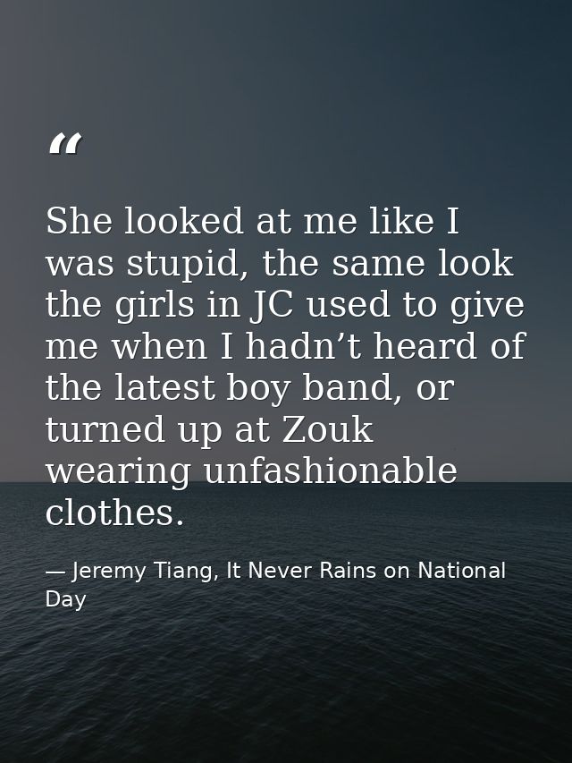 She looked at me like I was stupid, the same look the girls in JC used to give me when I hadn’t heard of the latest boy  — Jeremy Tiang, It Never Rains on National Day