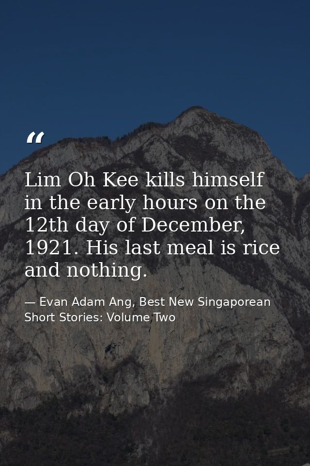Lim Oh Kee kills himself in the early hours on the 12th day of December, 1921. His last meal is rice and nothing. — Evan Adam Ang, Best New Singaporean Short Stories: Volume Two