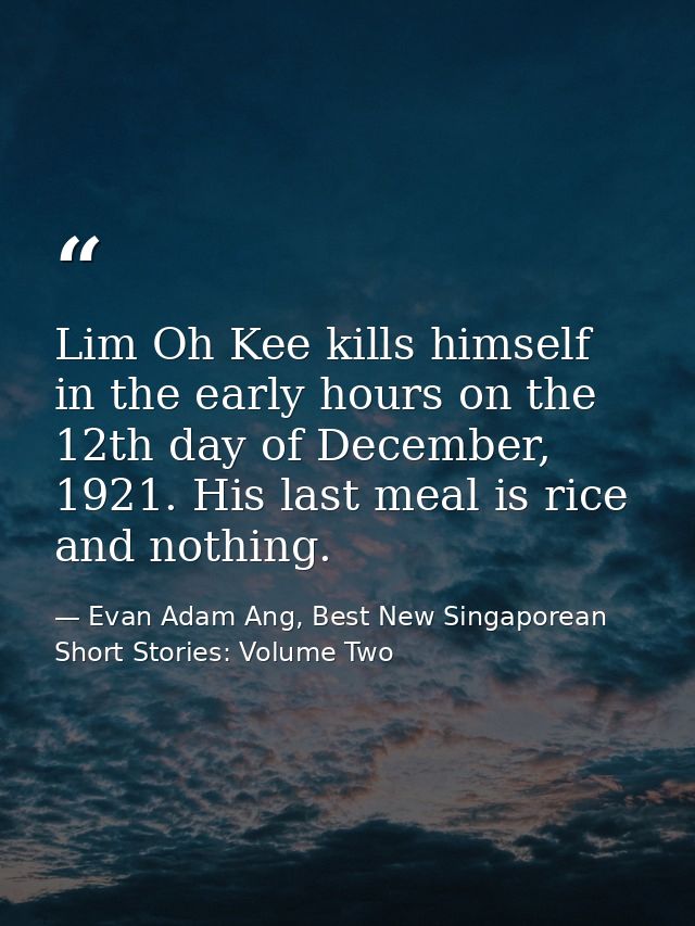 Lim Oh Kee kills himself in the early hours on the 12th day of December, 1921. His last meal is rice and nothing. — Evan Adam Ang, Best New Singaporean Short Stories: Volume Two