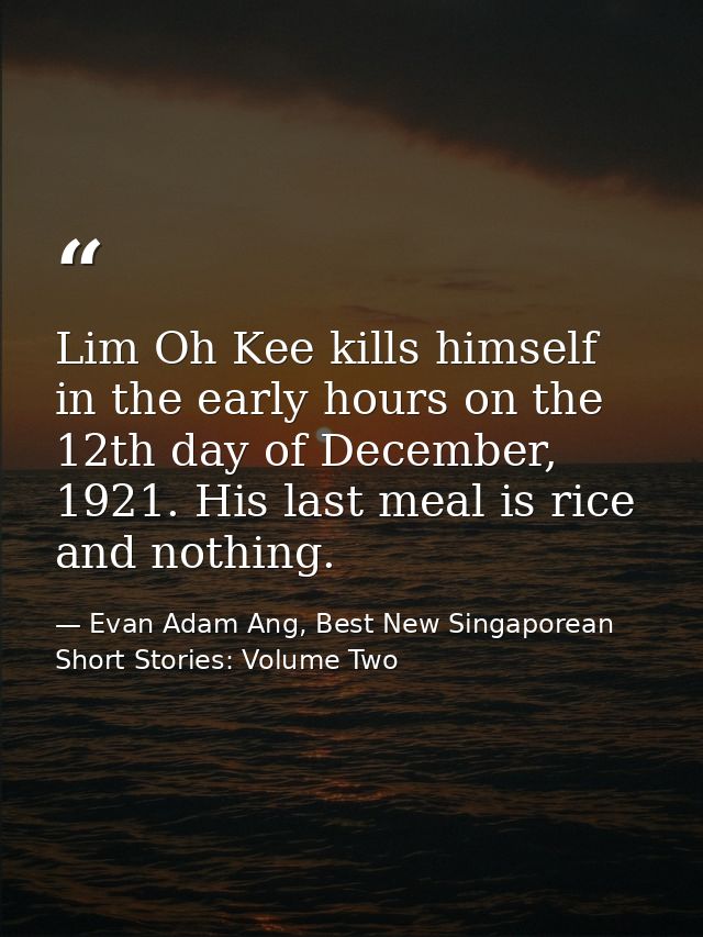 Lim Oh Kee kills himself in the early hours on the 12th day of December, 1921. His last meal is rice and nothing. — Evan Adam Ang, Best New Singaporean Short Stories: Volume Two