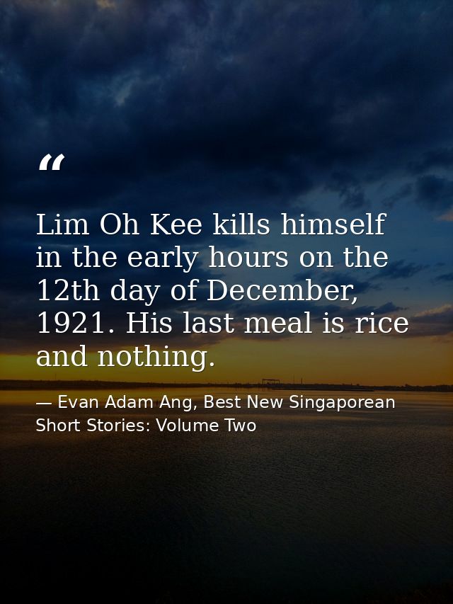 Lim Oh Kee kills himself in the early hours on the 12th day of December, 1921. His last meal is rice and nothing. — Evan Adam Ang, Best New Singaporean Short Stories: Volume Two