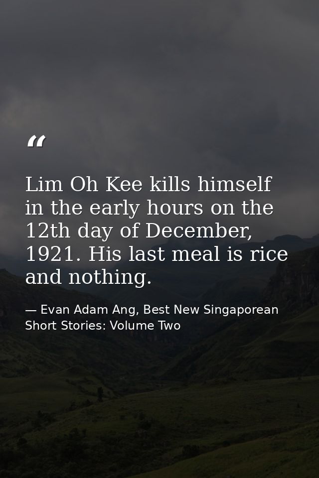Lim Oh Kee kills himself in the early hours on the 12th day of December, 1921. His last meal is rice and nothing. — Evan Adam Ang, Best New Singaporean Short Stories: Volume Two