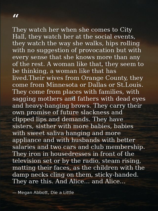 They watch her when she comes to City Hall, they watch her at the social events, they watch the way she walks, hips roll — Megan Abbott, Die a Little