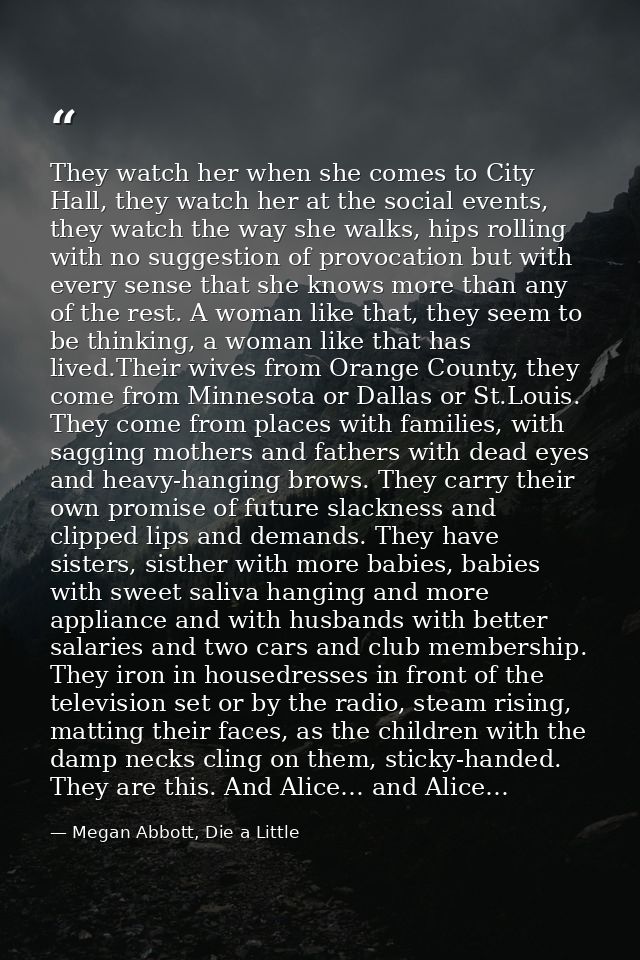 They watch her when she comes to City Hall, they watch her at the social events, they watch the way she walks, hips roll — Megan Abbott, Die a Little