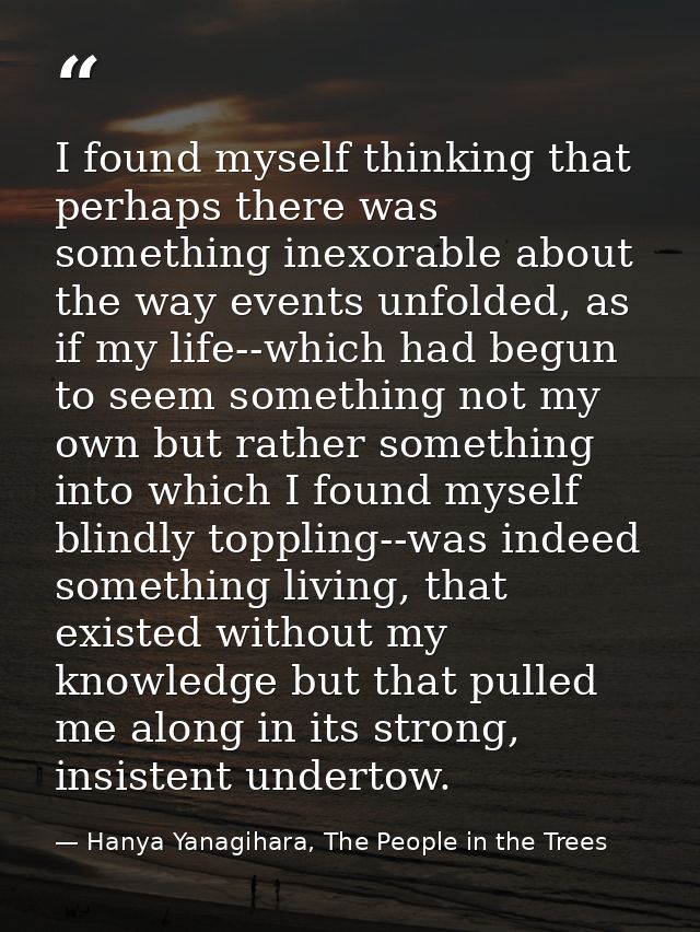 I found myself thinking that perhaps there was something inexorable about the way events unfolded, as if my life--which  — Hanya Yanagihara, The People in the Trees