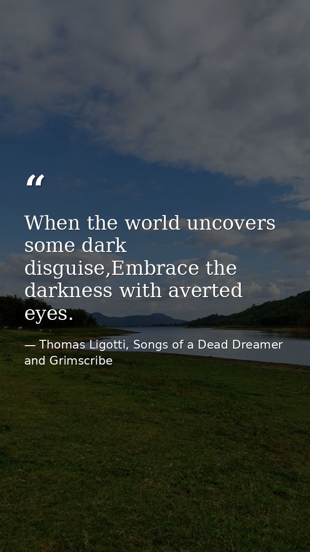 When the world uncovers some dark disguise,Embrace the darkness with averted eyes. — Thomas Ligotti, Songs of a Dead Dreamer and Grimscribe