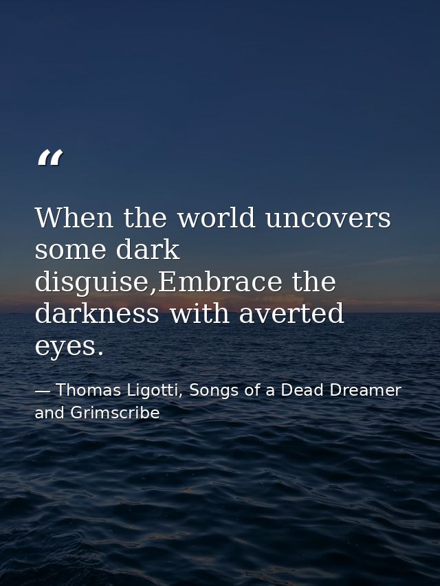 When the world uncovers some dark disguise,Embrace the darkness with averted eyes. — Thomas Ligotti, Songs of a Dead Dreamer and Grimscribe