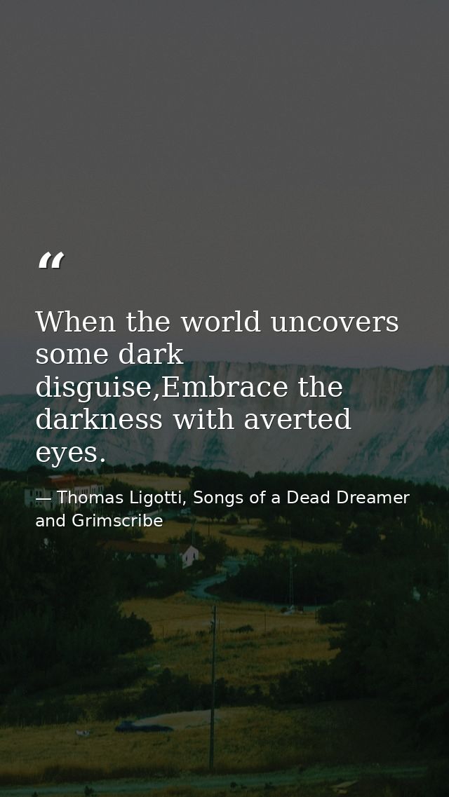 When the world uncovers some dark disguise,Embrace the darkness with averted eyes. — Thomas Ligotti, Songs of a Dead Dreamer and Grimscribe