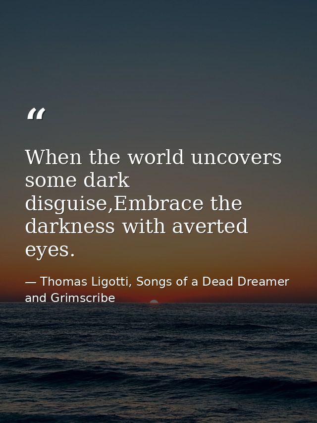 When the world uncovers some dark disguise,Embrace the darkness with averted eyes. — Thomas Ligotti, Songs of a Dead Dreamer and Grimscribe