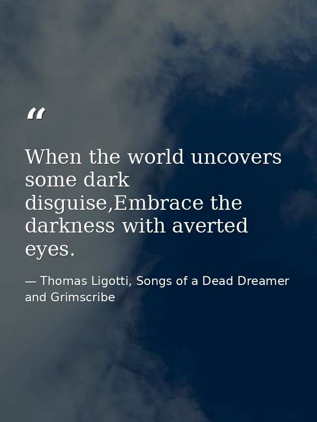 When the world uncovers some dark disguise,Embrace the darkness with averted eyes. — Thomas Ligotti, Songs of a Dead Dreamer and Grimscribe
