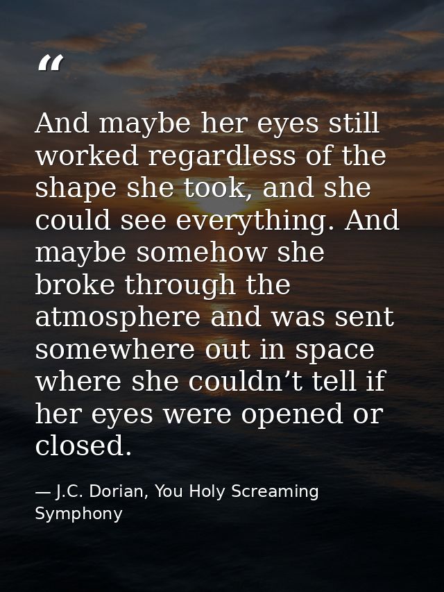 And maybe her eyes still worked regardless of the shape she took, and she could see everything. And maybe somehow she br — J.C. Dorian, You Holy Screaming Symphony