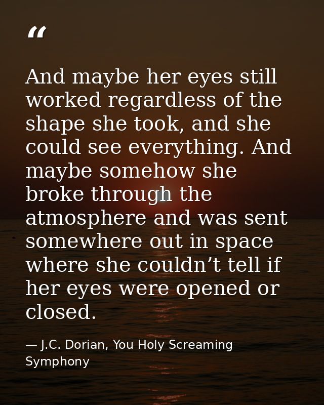And maybe her eyes still worked regardless of the shape she took, and she could see everything. And maybe somehow she br — J.C. Dorian, You Holy Screaming Symphony
