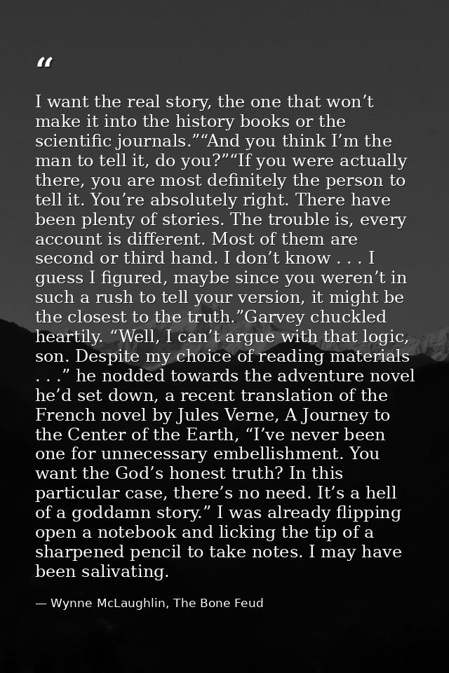 I want the real story, the one that won’t make it into the history books or the scientific journals.”“And you think I’m  — Wynne McLaughlin, The Bone Feud