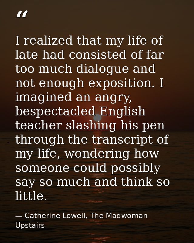 I realized that my life of late had consisted of far too much dialogue and not enough exposition. I imagined an angry, b — Catherine Lowell, The Madwoman Upstairs
