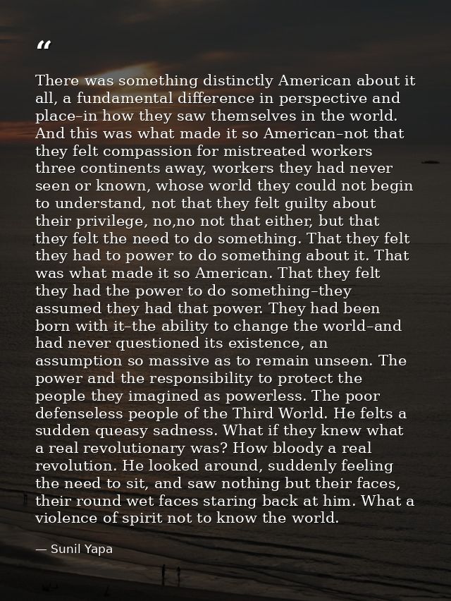 There was something distinctly American about it all, a fundamental difference in perspective and place–in how they saw  — Sunil Yapa
