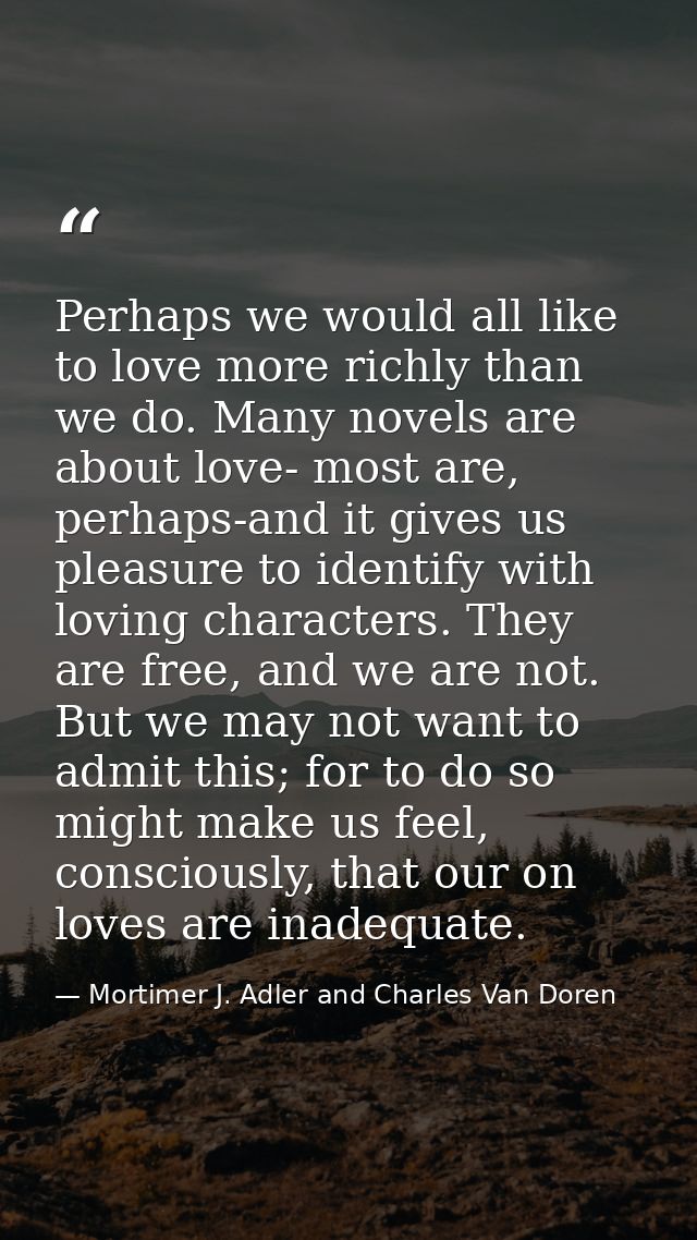 Perhaps we would all like to love more richly than we do. Many novels are about love- most are, perhaps-and it gives us  — Mortimer J. Adler and Charles Van Doren