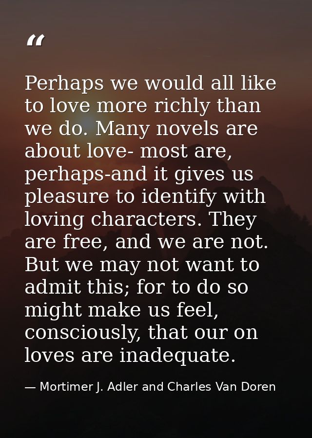 Perhaps we would all like to love more richly than we do. Many novels are about love- most are, perhaps-and it gives us  — Mortimer J. Adler and Charles Van Doren