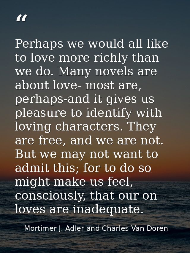 Perhaps we would all like to love more richly than we do. Many novels are about love- most are, perhaps-and it gives us  — Mortimer J. Adler and Charles Van Doren