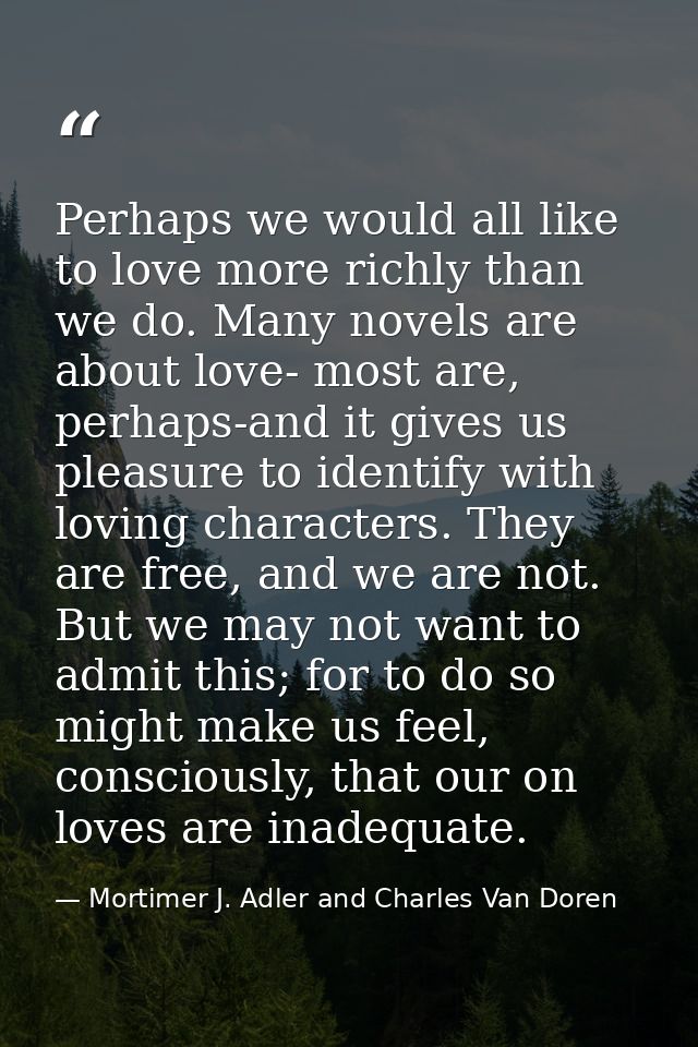 Perhaps we would all like to love more richly than we do. Many novels are about love- most are, perhaps-and it gives us  — Mortimer J. Adler and Charles Van Doren