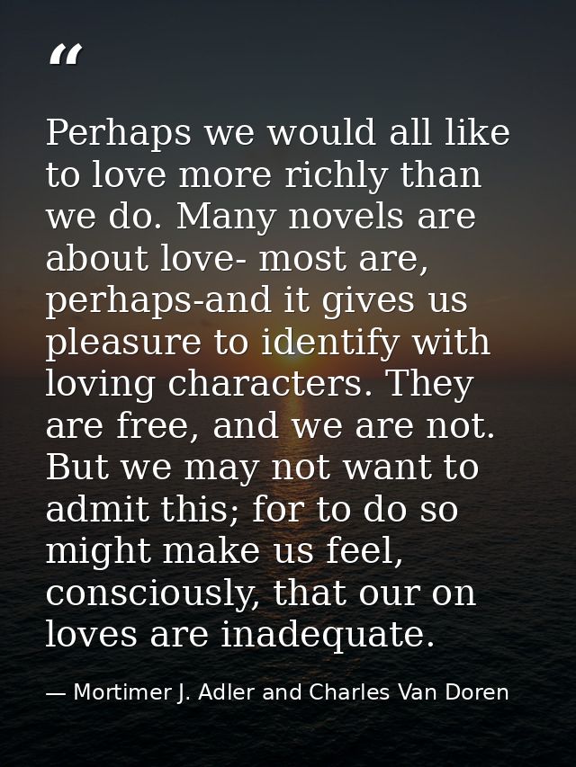 Perhaps we would all like to love more richly than we do. Many novels are about love- most are, perhaps-and it gives us  — Mortimer J. Adler and Charles Van Doren