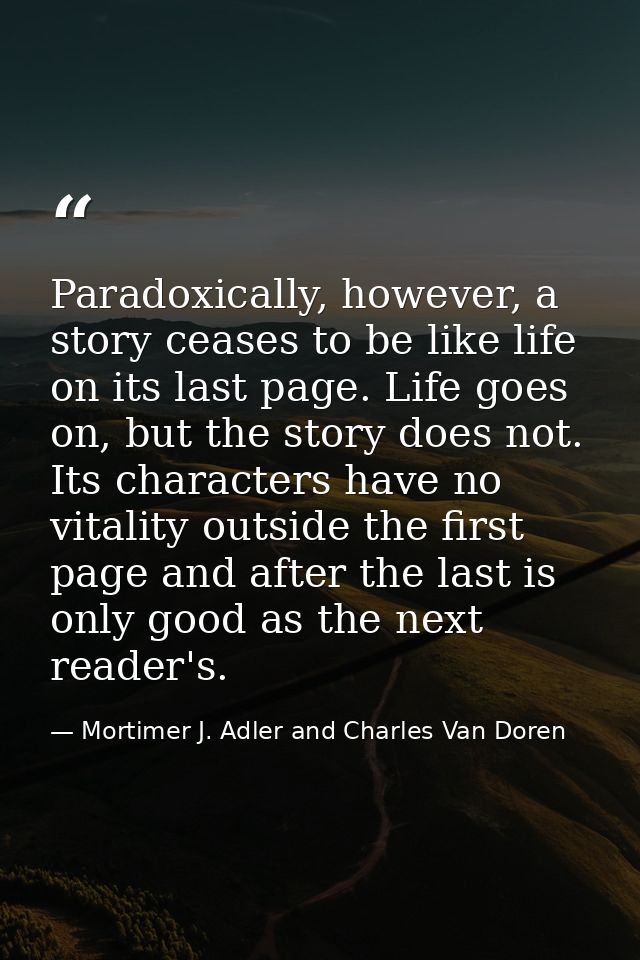 Paradoxically, however, a story ceases to be like life on its last page. Life goes on, but the story does not. Its chara — Mortimer J. Adler and Charles Van Doren
