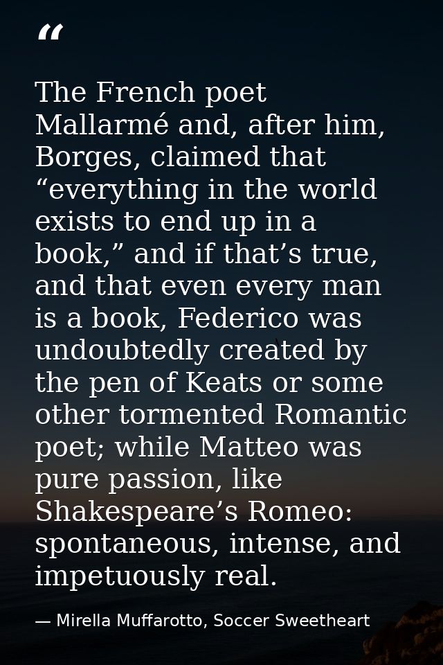 The French poet Mallarmé and, after him, Borges, claimed that “everything in the world exists to end up in a book,” and  — Mirella Muffarotto, Soccer Sweetheart