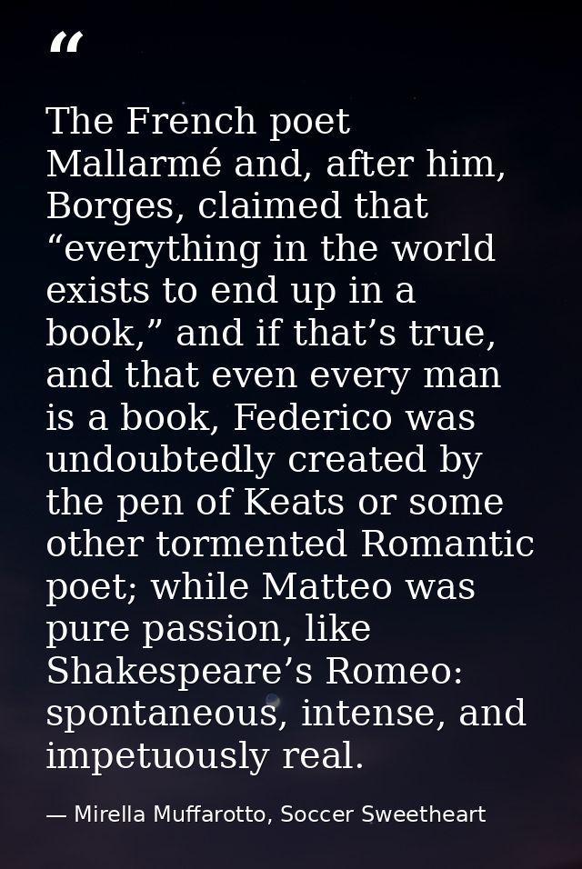The French poet Mallarmé and, after him, Borges, claimed that “everything in the world exists to end up in a book,” and  — Mirella Muffarotto, Soccer Sweetheart