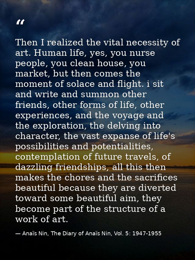Then I realized the vital necessity of art. Human life, yes, you nurse people, you clean house, you market, but then com — Anaïs Nin, The Diary of Anaïs Nin, Vol. 5: 1947-1955
