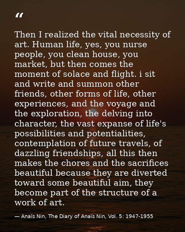 Then I realized the vital necessity of art. Human life, yes, you nurse people, you clean house, you market, but then com — Anaïs Nin, The Diary of Anaïs Nin, Vol. 5: 1947-1955