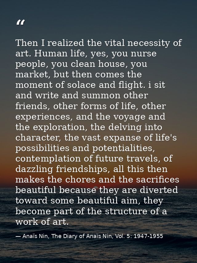 Then I realized the vital necessity of art. Human life, yes, you nurse people, you clean house, you market, but then com — Anaïs Nin, The Diary of Anaïs Nin, Vol. 5: 1947-1955