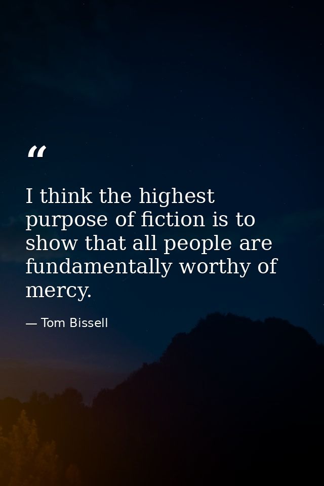 I think the highest purpose of fiction is to show that all people are fundamentally worthy of mercy. — Tom Bissell