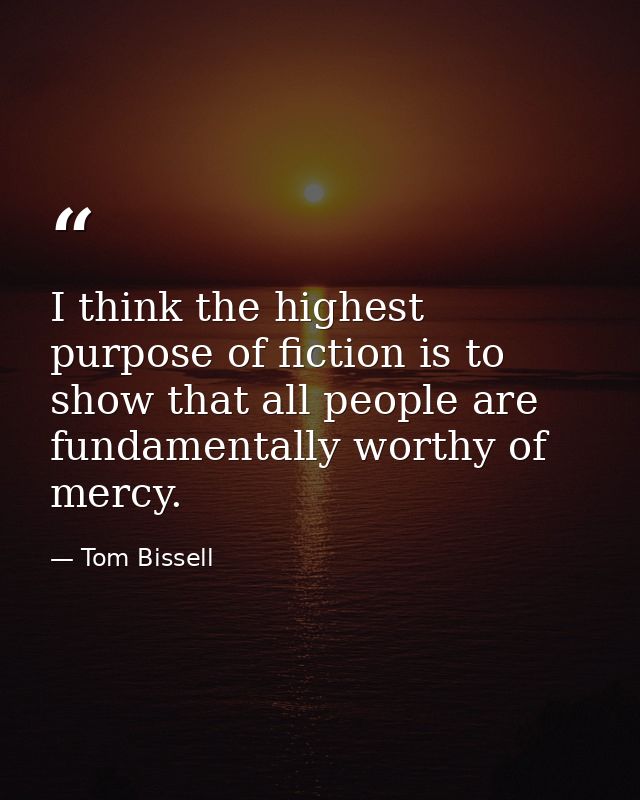I think the highest purpose of fiction is to show that all people are fundamentally worthy of mercy. — Tom Bissell
