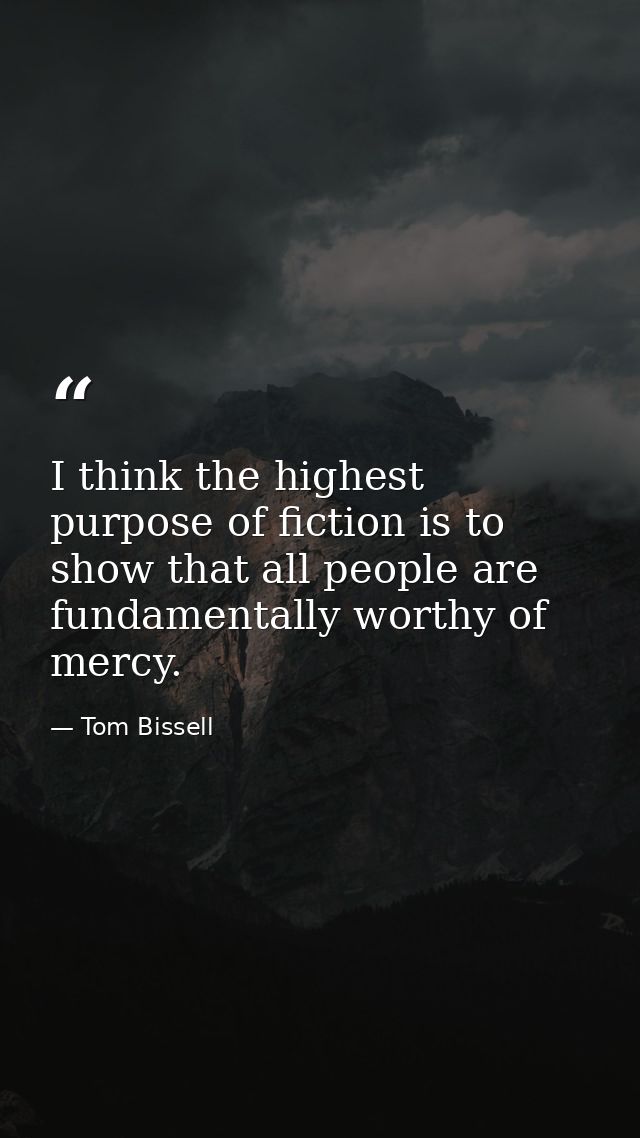 I think the highest purpose of fiction is to show that all people are fundamentally worthy of mercy. — Tom Bissell