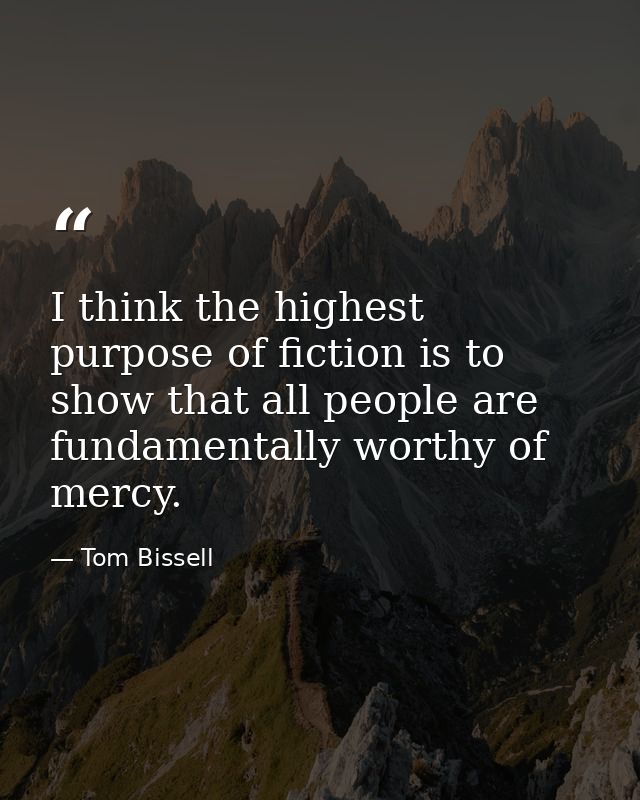 I think the highest purpose of fiction is to show that all people are fundamentally worthy of mercy. — Tom Bissell