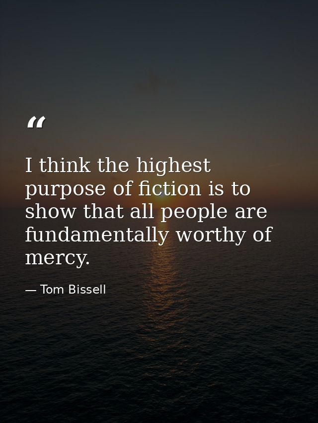 I think the highest purpose of fiction is to show that all people are fundamentally worthy of mercy. — Tom Bissell
