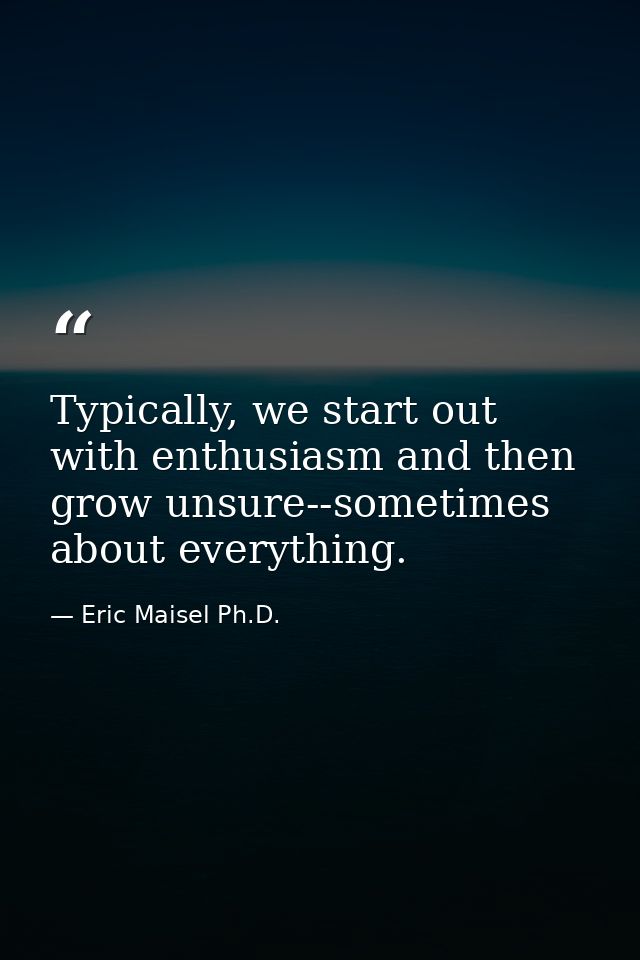 Typically, we start out with enthusiasm and then grow unsure--sometimes about everything. — Eric Maisel Ph.D.