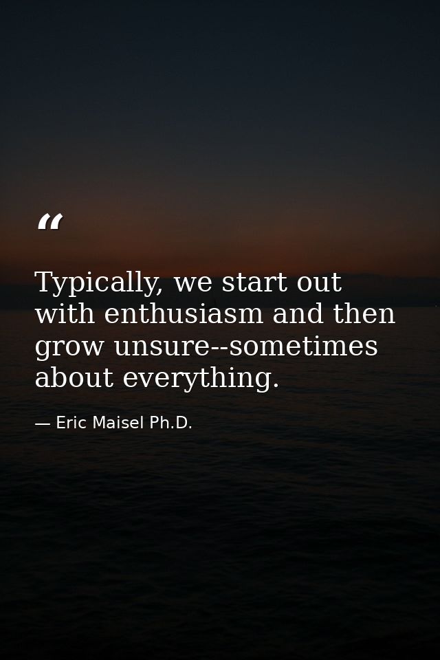 Typically, we start out with enthusiasm and then grow unsure--sometimes about everything. — Eric Maisel Ph.D.