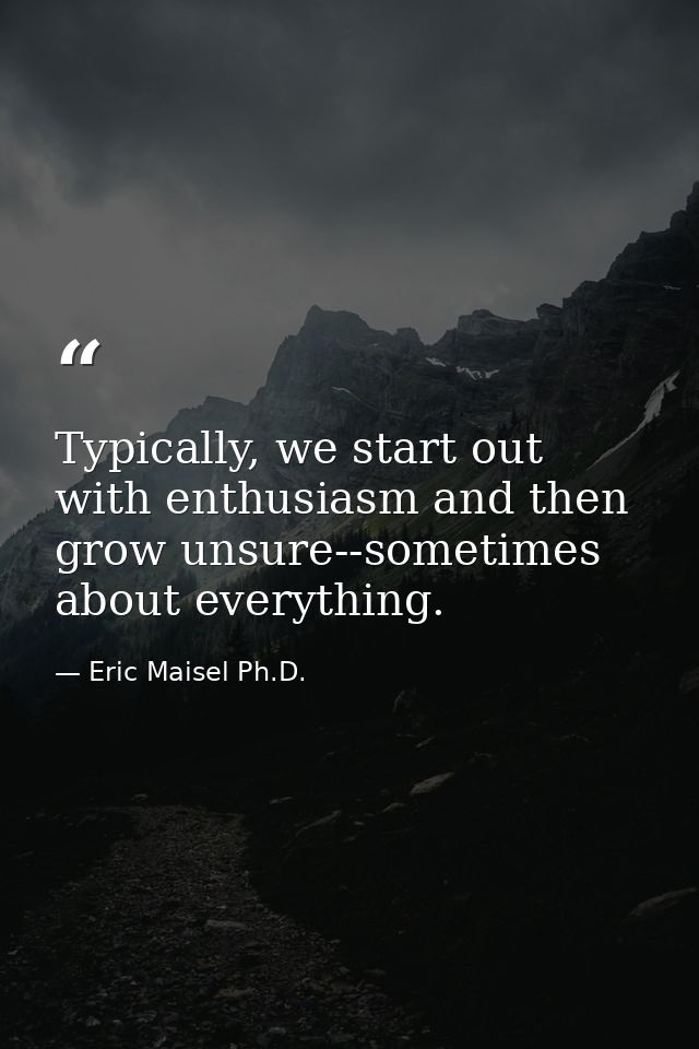 Typically, we start out with enthusiasm and then grow unsure--sometimes about everything. — Eric Maisel Ph.D.
