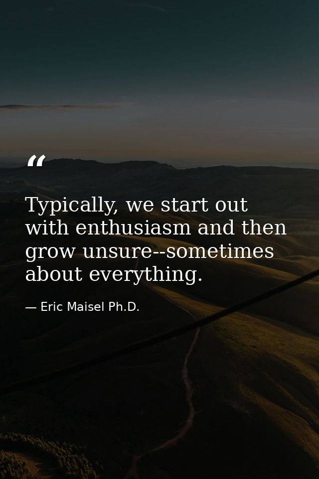 Typically, we start out with enthusiasm and then grow unsure--sometimes about everything. — Eric Maisel Ph.D.