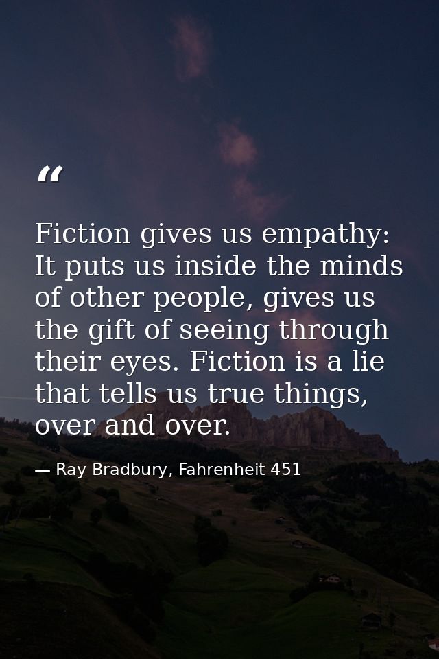 Fiction gives us empathy: It puts us inside the minds of other people, gives us the gift of seeing through their eyes. F — Ray Bradbury, Fahrenheit 451