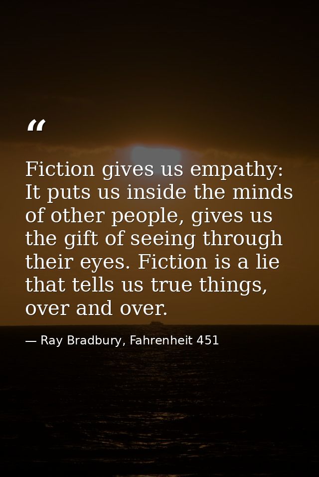 Fiction gives us empathy: It puts us inside the minds of other people, gives us the gift of seeing through their eyes. F — Ray Bradbury, Fahrenheit 451
