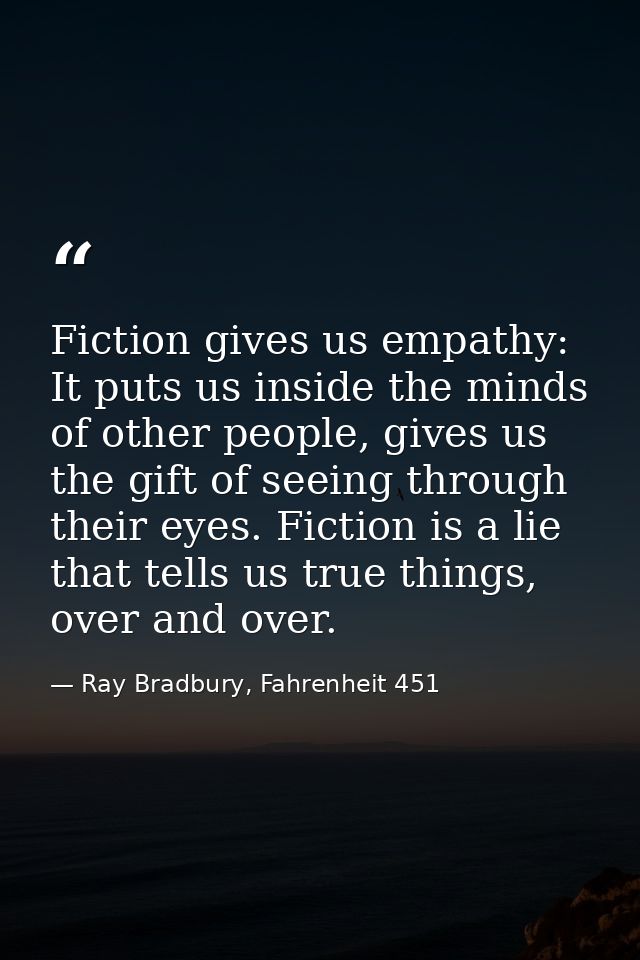 Fiction gives us empathy: It puts us inside the minds of other people, gives us the gift of seeing through their eyes. F — Ray Bradbury, Fahrenheit 451