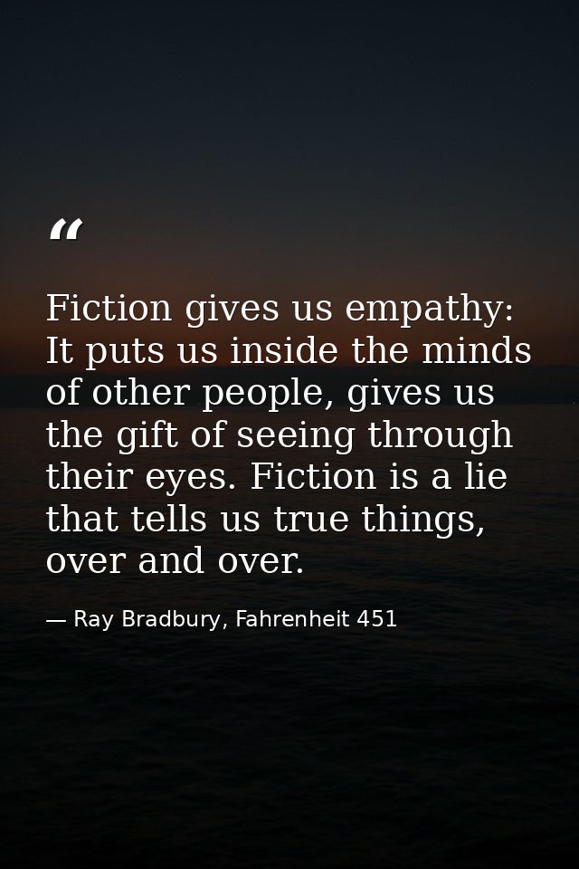 Fiction gives us empathy: It puts us inside the minds of other people, gives us the gift of seeing through their eyes. F — Ray Bradbury, Fahrenheit 451
