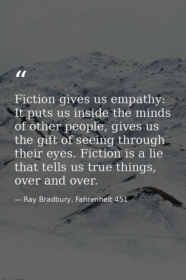 Fiction gives us empathy: It puts us inside the minds of other people, gives us the gift of seeing through their eyes. F — Ray Bradbury, Fahrenheit 451
